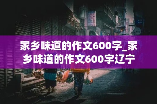 家乡味道的作文600字_家乡味道的作文600字辽宁