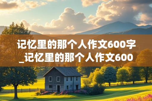 记忆里的那个人作文600字_记忆里的那个人作文600字左右