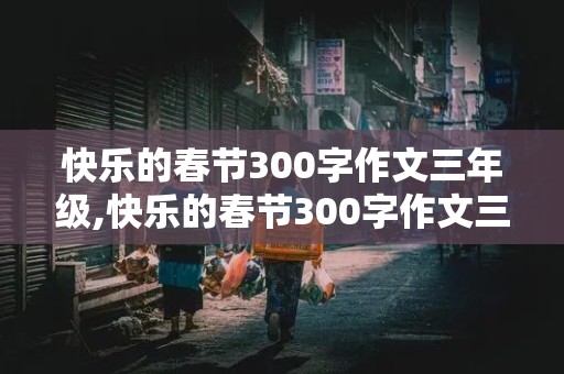 快乐的春节300字作文三年级,快乐的春节300字作文三年级下册