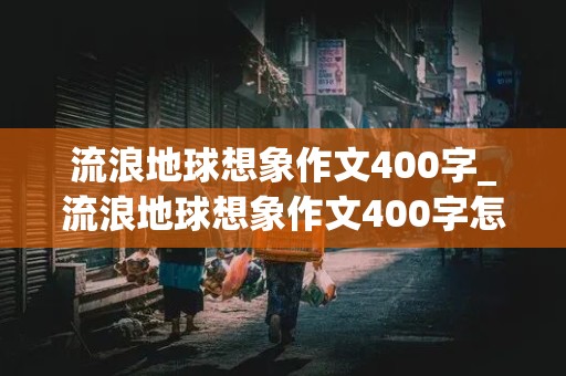 流浪地球想象作文400字_流浪地球想象作文400字怎么写