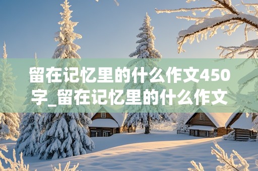 留在记忆里的什么作文450字_留在记忆里的什么作文450字左右