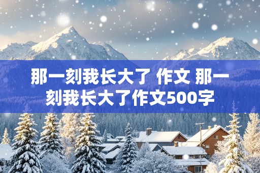 那一刻我长大了 作文 那一刻我长大了作文500字