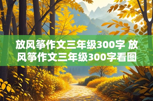 放风筝作文三年级300字 放风筝作文三年级300字看图写话