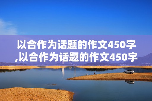 以合作为话题的作文450字,以合作为话题的作文450字左右