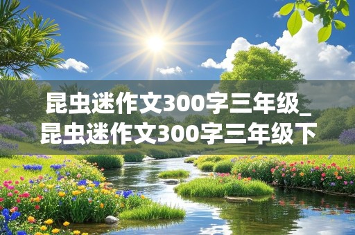 昆虫迷作文300字三年级_昆虫迷作文300字三年级下册