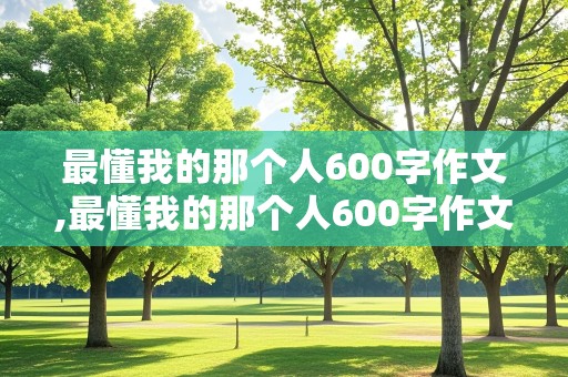 最懂我的那个人600字作文,最懂我的那个人600字作文朋友