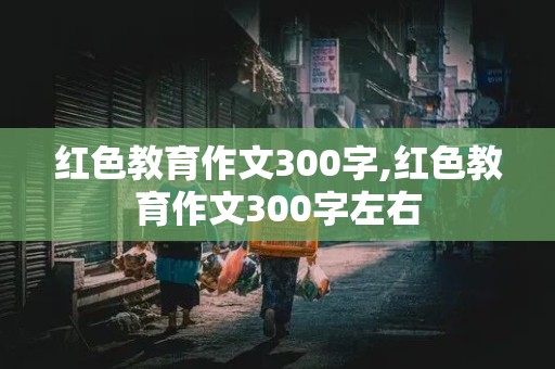 红色教育作文300字,红色教育作文300字左右