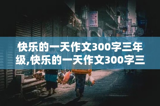 快乐的一天作文300字三年级,快乐的一天作文300字三年级上册