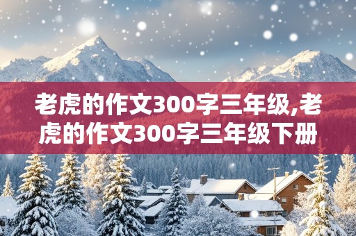 老虎的作文300字三年级,老虎的作文300字三年级下册