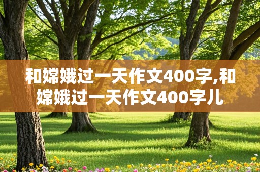 和嫦娥过一天作文400字,和嫦娥过一天作文400字儿