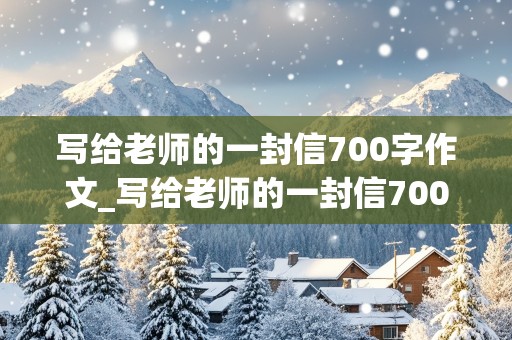 写给老师的一封信700字作文_写给老师的一封信700字作文初中