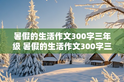 暑假的生活作文300字三年级 暑假的生活作文300字三年级下册