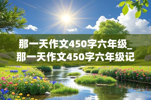 那一天作文450字六年级_那一天作文450字六年级记叙文