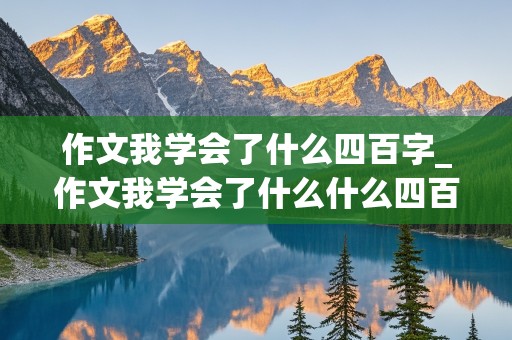 作文我学会了什么四百字_作文我学会了什么什么四百字左右