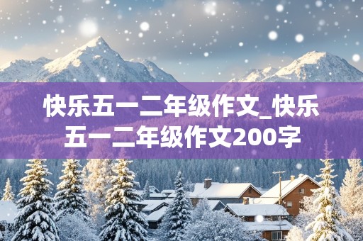 快乐五一二年级作文_快乐五一二年级作文200字