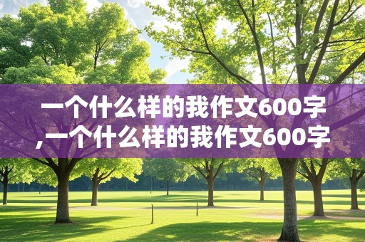 一个什么样的我作文600字,一个什么样的我作文600字初中作文