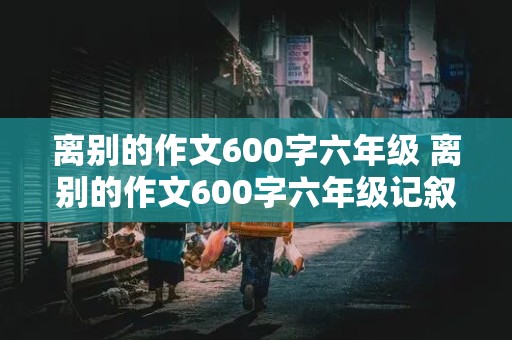 离别的作文600字六年级 离别的作文600字六年级记叙文开头结尾