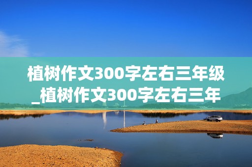 植树作文300字左右三年级_植树作文300字左右三年级下册