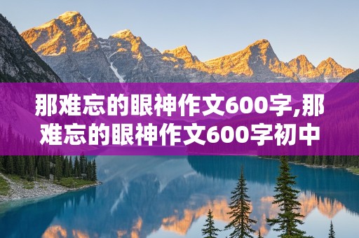 那难忘的眼神作文600字,那难忘的眼神作文600字初中