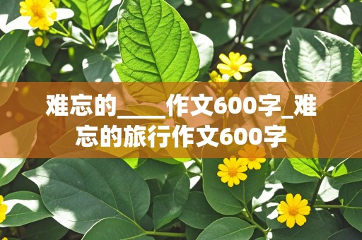 难忘的____作文600字_难忘的旅行作文600字