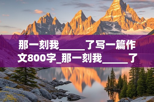 那一刻我_____了写一篇作文800字_那一刻我_____了写一篇作文800字初中