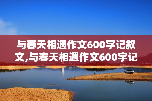 与春天相遇作文600字记叙文,与春天相遇作文600字记叙文初中