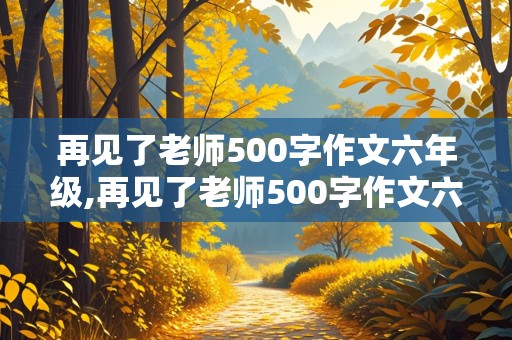 再见了老师500字作文六年级,再见了老师500字作文六年级优秀