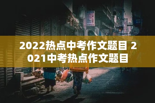 2022热点中考作文题目 2021中考热点作文题目