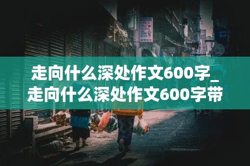 走向什么深处作文600字_走向什么深处作文600字带有小标题