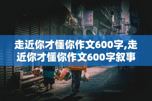 走近你才懂你作文600字,走近你才懂你作文600字叙事