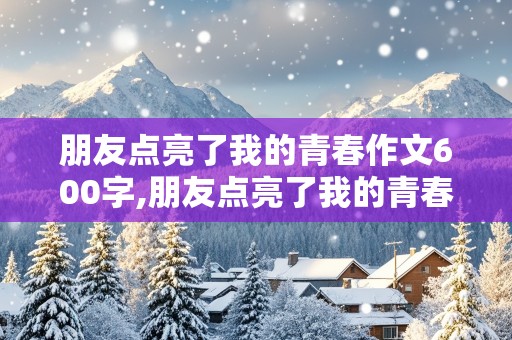 朋友点亮了我的青春作文600字,朋友点亮了我的青春作文600字初一