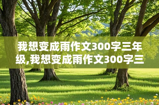 我想变成雨作文300字三年级,我想变成雨作文300字三年级上册