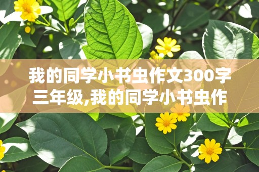 我的同学小书虫作文300字三年级,我的同学小书虫作文300字三年级下册