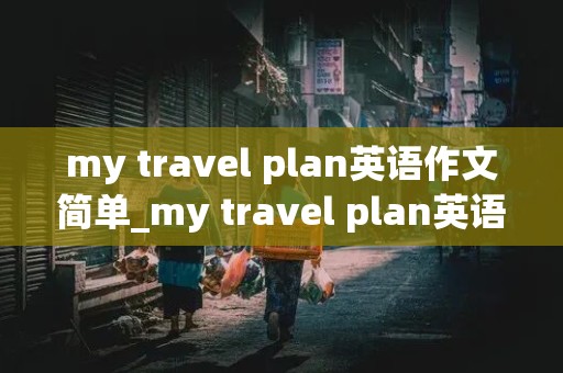 my travel plan英语作文简单_my travel plan英语作文简单北京