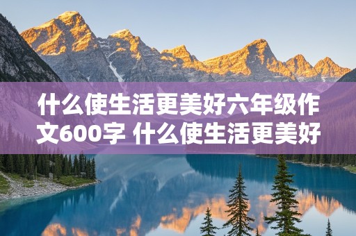 什么使生活更美好六年级作文600字 什么使生活更美好六年级作文600字题纲