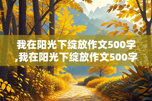 我在阳光下绽放作文500字,我在阳光下绽放作文500字初中