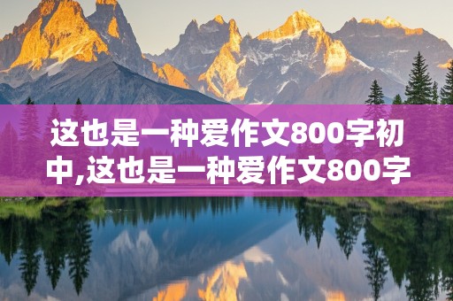 这也是一种爱作文800字初中,这也是一种爱作文800字初中生