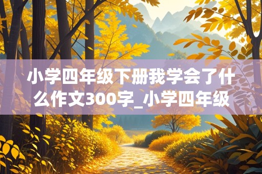 小学四年级下册我学会了什么作文300字_小学四年级下册我学会了什么作文300字左右