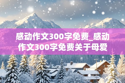 感动作文300字免费_感动作文300字免费关于母爱