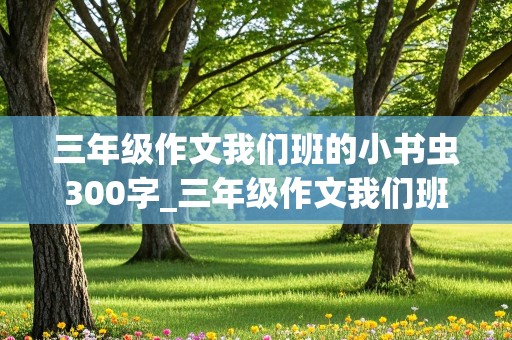 三年级作文我们班的小书虫300字_三年级作文我们班的小书虫300字左右怎么写