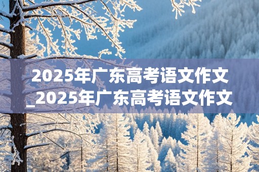 2025年广东高考语文作文_2025年广东高考语文作文多少分