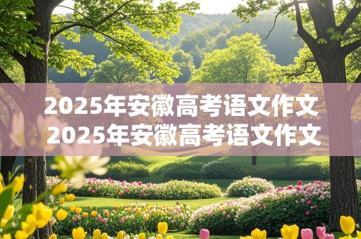 2025年安徽高考语文作文 2025年安徽高考语文作文范文