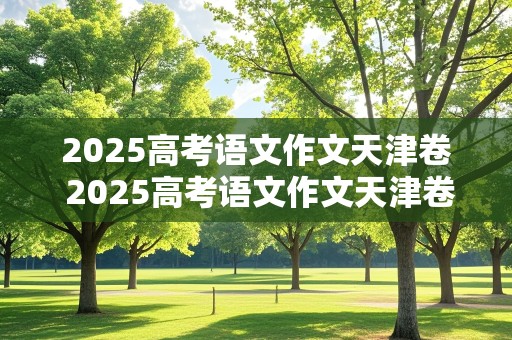 2025高考语文作文天津卷 2025高考语文作文天津卷答案