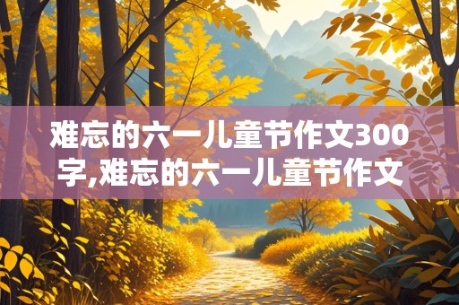 难忘的六一儿童节作文300字,难忘的六一儿童节作文300字优秀作文初中生