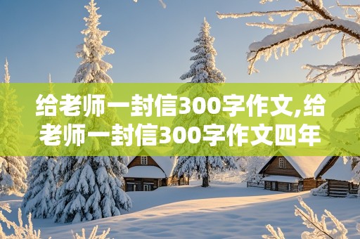 给老师一封信300字作文,给老师一封信300字作文四年级