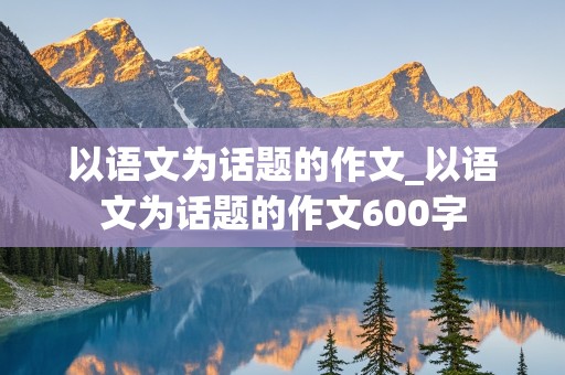 以语文为话题的作文_以语文为话题的作文600字