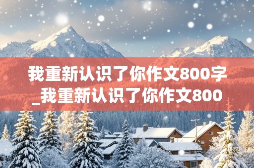 我重新认识了你作文800字_我重新认识了你作文800字,先抑后扬怎么写