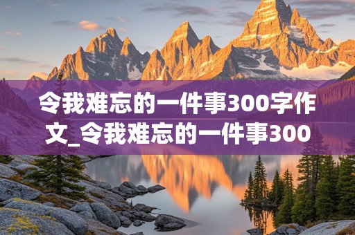 令我难忘的一件事300字作文_令我难忘的一件事300字作文三年级