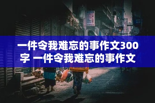 一件令我难忘的事作文300字 一件令我难忘的事作文300字左右