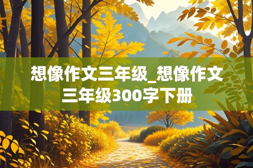 想像作文三年级_想像作文三年级300字下册